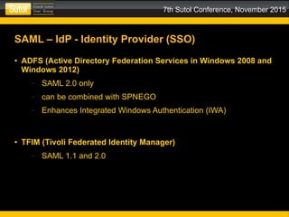 7th Sutol Conference, November 2015
SAML – IdP - Identity Provider (SSO)
● ADFS (Active Directory Federation Services in Windows 2008 and
Windows 2012)
– SAML 2.0 only
– can be combined with SPNEGO
– Enhances Integrated Windows Authentication (IWA)
● TFIM (Tivoli Federated Identity Manager)
– SAML 1.1 and 2.0
 