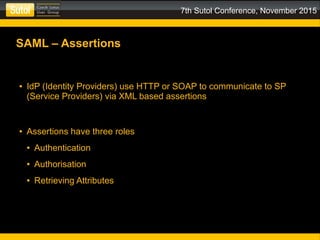 7th Sutol Conference, November 2015
SAML – Assertions
● IdP (Identity Providers) use HTTP or SOAP to communicate to SP
(Service Providers) via XML based assertions
● Assertions have three roles
● Authentication
● Authorisation
● Retrieving Attributes
 