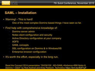 7th Sutol Conference, November 2015
SAML – Installation
● Warning! - This is hard!
– One of the most complex Domino based things I have seen so far.
● Find help with comprehensive knowledge of:
– Domino server admin
– Notes client configuration and security
– Active Directory configuration at your company
– ADFS
– SAML concepts
– SSL configuration on Domino & in Windows/IIS
– Enterprise browser configuration
● It's worth the effort, especially in the long run.
Read the Connect 2014 presentation “SHOW100 : AD+SAML+Kerberos+IBM Notes &
Domino = SSO!” by Rob Axelrod and Andy Pedisich, Technotics https://ibm.biz/BdFnyF
 