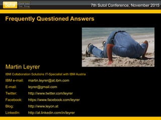 7th Sutol Conference, November 2015
Frequently Questioned Answers
Martin Leyrer
IBM Collaboration Solutions IT-Specialist with IBM Austria
IBM e-mail: martin.leyrer@at.ibm.com
E-mail: leyrer@gmail.com
Twitter: http://www.twitter.com/leyrer
Facebook: https://www.facebook.com/leyrer
Blog: http://www.leyon.at
LinkedIn: http://at.linkedin.com/in/leyrer
 