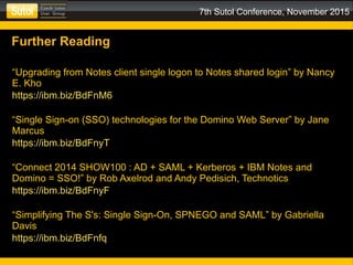 7th Sutol Conference, November 2015
Further Reading
“Upgrading from Notes client single logon to Notes shared login” by Nancy
E. Kho
https://ibm.biz/BdFnM6
“Single Sign-on (SSO) technologies for the Domino Web Server” by Jane
Marcus
https://ibm.biz/BdFnyT
“Connect 2014 SHOW100 : AD + SAML + Kerberos + IBM Notes and
Domino = SSO!” by Rob Axelrod and Andy Pedisich, Technotics
https://ibm.biz/BdFnyF
“Simplifying The S's: Single Sign-On, SPNEGO and SAML” by Gabriella
Davis
https://ibm.biz/BdFnfq
 