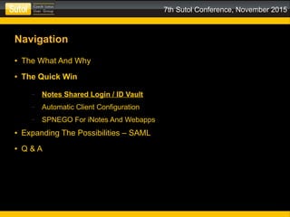 7th Sutol Conference, November 2015
Navigation
● The What And Why
● The Quick Win
– Notes Shared Login / ID Vault
– Automatic Client Configuration
– SPNEGO For iNotes And Webapps
● Expanding The Possibilities – SAML
● Q & A
 