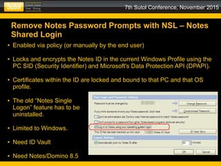 7th Sutol Conference, November 2015
Remove Notes Password Prompts with NSL – Notes
Shared Login
● Enabled via policy (or manually by the end user)
● Locks and encrypts the Notes ID in the current Windows Profile using the
PC SID (Security Identifier) and Microsoft's Data Protection API (DPAPI).
● Certificates within the ID are locked and bound to that PC and that OS
profile.
● The old “Notes Single
Logon” feature has to be
uninstalled.
● Limited to Windows.
● Need ID Vault
● Need Notes/Domino 8.5
 