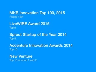 MKB Innovation Top 100, 2015
Placed 14th
LiveWIRE Award 2015
Top 8
Sprout Startup of the Year 2014
Top 5
Accenture Innovation Awards 2014
Top 10
New Venture
Top 10 in round 1 and 2
 