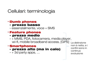 Cellulari: terminologia
• Dumb phones
- prezzo basso
- essenzialmente, voce + SMS
• Feature phones
- prezzo medio
- + MMS, PDA, fotocamera, media player,
wi-fi, mobile broadband access, [GPS]
• Smartphones
- prezzo alto (ma in calo)
- + 3d party apps, …
10
La distinzione
non è netta, e i
confini sono in
continua
evoluzione
 
