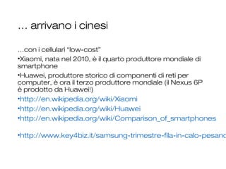 … arrivano i cinesi
…con i cellulari “low-cost”
•Xiaomi, nata nel 2010, è il quarto produttore mondiale di
smartphone
•Huawei, produttore storico di componenti di reti per
computer, è ora il terzo produttore mondiale (il Nexus 6P
è prodotto da Huawei!)
•http://en.wikipedia.org/wiki/Xiaomi
•http://en.wikipedia.org/wiki/Huawei
•http://en.wikipedia.org/wiki/Comparison_of_smartphones
•http://www.key4biz.it/samsung-trimestre-fila-in-calo-pesano
12
 
