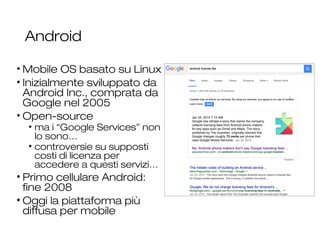 Android
• Mobile OS basato su Linux
• Inizialmente sviluppato da
Android Inc., comprata da
Google nel 2005
• Open-source
• ma i “Google Services” non
lo sono…
• controversie su supposti
costi di licenza per
accedere a questi servizi…
• Primo cellulare Android:
fine 2008
• Oggi la piattaforma più
diffusa per mobile
21
 