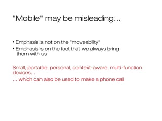 "Mobile" may be misleading…
• Emphasis is not on the "moveability"
• Emphasis is on the fact that we always bring
them with us
Small, portable, personal, context-aware, multi-function
devices…
… which can also be used to make a phone call
 