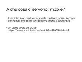 A che cosa ci servono i mobile?
• Il "mobile" è un device personale multifunzionale, sempre
connesso, che (ogni tanto) serve anche a telefonare
• Un video virale del 2013:
https://www.youtube.com/watch?v=RsO9MIaIazM
26
 