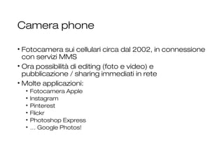 Camera phone
• Fotocamera sui cellulari circa dal 2002, in connessione
con servizi MMS
• Ora possibilità di editing (foto e video) e
pubblicazione / sharing immediati in rete
• Molte applicazioni:
• Fotocamera Apple
• Instagram
• Pinterest
• Flickr
• Photoshop Express
• … Google Photos!
28
 