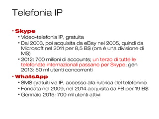 Telefonia IP
• Skype
• Video-telefonia IP, gratuita
• Dal 2003, poi acquisita da eBay nel 2005, quindi da
Microsoft nel 2011 per 8,5 B$ (ora è una divisione di
MS)
• 2012: 700 milioni di accounts; un terzo di tutte le
telefonate internazionali passano per Skype; gen
2013: 50 ml utenti concorrenti
• WhatsApp
• SMS gratuiti via IP, accesso alla rubrica del telefonino
• Fondata nel 2009, nel 2014 acquisita da FB per 19 B$
• Gennaio 2015: 700 ml utenti attivi
9
 