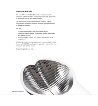 Innovative reflectors
Reflector asymmetric
The core of the versatile ACCADIAs are the reflectors specially
developed by Bartenbach that provide very uniform light distribution
in conjunction with the Hess LED technology.
The innovative in-ground luminaires allow architects, lighting
designers and planners to implement attractive lighting for a variety
of application situations.
You want
… 	façade illumination which is an absolute eye-catcher?
… 	to highlight fine stucco work, sculptures or columns impressively
	 with targeted lighting?
… 	to set accents with the best light in public open spaces, parks
	 and gardens?
Whether asymmetric, symmetric with facets or symmetrically without
facets – with ACCADIA we offer you the appropriate reflector. And thus,
always the right lighting solution.
Let your imagination run wild.
 