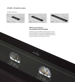 L 300 L 600 L 900
ACCADIA L asymmetric
ACCADIA – All models at a glace
In addition to the many different lighting solutions, we also
offer the ACCADIA for a wide range of installation situations
and circumstances. Accordingly, the ACCADIA luminaires are
available in different housing shapes and sizes.
Different circumstances –
not a problem at all for ACCADIA!
 