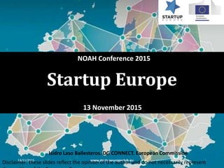 Startup Europe
13 November 2015
13/11/2015 www.startupeuropeclub.eu 1
NOAH Conference 2015
Isidro Laso Ballesteros. DG CONNECT. European Commission
Disclaimer: these slides reflect the opinion of the author and do not necessarily represent
 