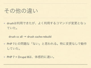 その他の違い
drushは利用できたが、よく利用するコマンドが変更となっ
ていた。
drush cc all &rarr; drush cache-rebuild
PHP 7との問題な「ない」と思われる。特に変更なしで動作
していた。
PHP 7 + Drupal 8は、体感的に速い。
 
