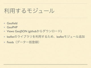 利用するモジュール
Geoﬁeld
GeoPHP
Views GeoJSON (githubからダウンロード)
leaﬂetのライブラリを利用するため、leaﬂetモジュール追加
Feeds（データ一括登録）
 