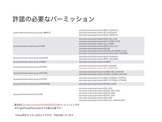 許諾の必要なパーミッション
group:android.permission-group.CONTACTS
permission:android.permission.WRITE_CONTACTS
permission:android.permission.GET_ACCOUNTS
permission:android.permission.READ_CONTACTS
group:android.permission-group.PHONE
permission:android.permission.READ_CALL_LOG
permission:android.permission.READ_PHONE_STATE
permission:android.permission.CALL_PHONE
permission:android.permission.WRITE_CALL_LOG
permission:android.permission.USE_SIP
permission:android.permission.PROCESS_OUTGOING_CALLS
permission:com.android.voicemail.permission.ADD_VOICEMAIL
group:android.permission-group.CALENDAR
permission:android.permission.READ_CALENDAR
permission:android.permission.WRITE_CALENDAR
group:android.permission-group.CAMERA permission:android.permission.CAMERA
group:android.permission-group.SENSORS
permission:android.permission.BODY_SENSORS
permission:android.permission.USE_FINGERPRINT
group:android.permission-group.LOCATION
permission:android.permission.ACCESS_FINE_LOCATION
permission:android.permission.ACCESS_COARSE_LOCATION
group:android.permission-group.STORAGE
permission:android.permission.READ_EXTERNAL_STORAGE
permission:android.permission.WRITE_EXTERNAL_STORAGE
group:android.permission-group.MICROPHONE permission:android.permission.RECORD_AUDIO
group:android.permission-group.SMS
permission:android.permission.READ_SMS
permission:android.permission.RECEIVE_WAP_PUSH
permission:android.permission.RECEIVE_MMS
permission:android.permission.RECEIVE_SMS
permission:android.permission.SEND_SMS
permission:android.permission.READ_CELL_BROADCASTS
基本的にProtectionLevelがDANGEROUSなパーミッションです
※FingerPrintはNormalなので注意が必要です！
※Auto用がもう少しあるようですが、今回は省いています
 