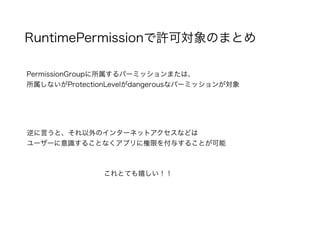 RuntimePermissionで許可対象のまとめ
PermissionGroupに所属するパーミッションまたは、
所属しないがProtectionLevelがdangerousなパーミッションが対象
逆に言うと、それ以外のインターネットアクセスなどは
ユーザーに意識することなくアプリに権限を付与することが可能
これとても嬉しい！！
 