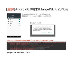 [注意!]Android6.0端末&TargetSDK 23未満
TargetSDKが23未満のアプリでも、6.0では後から
設定画面でパーミッションを剥奪することが可能です
ただし、外すとPermission Denialで強制終了したり、空のデータが返って来たりします
警告はしてくれます
TargetSDK 23で実装しよう！
 