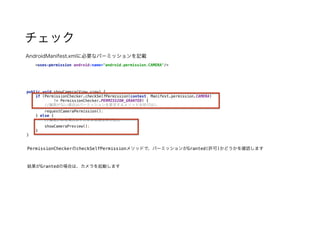 チェック
public void showCamera(View view) { 
if (PermissionChecker.checkSelfPermission(context, Manifest.permission.CAMERA) 
!= PermissionChecker.PERMISSION_GRANTED) { 
//権限がない場合はパーミッションを要求するメソッドを呼び出し 
requestCameraPermission(); 
} else { 
//権限がある場合はそのまま処理を呼び出し 
showCameraPreview(); 
} 
}
AndroidManifest.xmlに必要なパーミッションを記載
<uses-permission android:name="android.permission.CAMERA"/>
PermissionCheckerのcheckSelfPermissionメソッドで、パーミッションがGranted(許可)かどうかを確認します
結果がGrantedの場合は、カメラを起動します
 