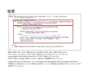 結果
@Override 
public void onRequestPermissionsResult(int requestCode, @NonNull String[] permissions, 
@NonNull int[] grantResults) { 
 
if (requestCode == REQUEST_CAMERA) { 
if (grantResults.length == 1 && grantResults[0] == PackageManager.PERMISSION_GRANTED) { 
Snackbar.make(mLayout, R.string.permision_available_camera, 
Snackbar.LENGTH_SHORT).show(); 
} else { 
if (ActivityCompat.shouldShowRequestPermissionRationale(this, 
Manifest.permission.CAMERA)) { 
//今後確認しないがCheckされていない 
Snackbar.make(mLayout, R.string.permissions_not_granted, 
Snackbar.LENGTH_SHORT).show(); 
} else { 
//今後確認しないがCheckされているため、アプリケーション設定画面へ遷移する 
Intent intent = new Intent(Settings.ACTION_APPLICATION_DETAILS_SETTINGS); 
Uri uri = Uri.fromParts("package", getPackageName(), null); 
intent.setData(uri); 
startActivity(intent); 
} 
}
} else { 
super.onRequestPermissionsResult(requestCode, permissions, grantResults); 
} 
}
結果はint配列で帰ってきます(複数のPermissionを要求した場合、要求した順序で返却されます)
このケースだと、ひとつのチェックだけですが、必要に応じてループするなりしてチェックしましょう
(googleSampleのveryfyPermissionをUtilクラスなどで実装しておくと良いかと)
許可された場合、Snackbarで通知していますが、必要に応じて画面遷移するといいでしょう
onRequestPermissionsResult内で、ActivityCompat,shouldShowRequestPermissionRationaleを呼ぶと、
今後確認しないのCheckが入っていない場合Trueが返却され、入っている場合Falseが返却されるため、このメソッド内で
判断するようにしましょう
 