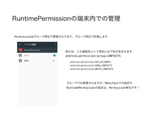 RuntimePermissionの端末内での管理
Permissionはグループ単位で管理されており、グループ単位で許諾します
例えば、この連絡先という項目には下記が含まれます
android.permission-group.CONTACTS
・android.permission.GET_ACCOUNTS
・android.permission.READ_CONTACTS
・android.permission.WRITE_CONTACTS
グループでは管理されますが、Manifestでの指定や
RuntimePermissionの指定は、Permission単位です！
 