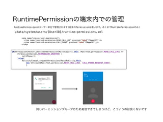 RuntimePermissionの端末内での管理
RuntimePermissionはユーザー単位で管理されます(従来のPermissionは違います。あくまでRuntimePermissionのみ)
/data/system/users/{UserID}/runtime-permissions.xml
<pkg name="com.miruker.mpermission">
<item name="android.permission.READ_CALL_LOG" granted="false" flags="1" />
<item name="android.permission.CALL_PHONE" granted="false" flags="1" />
</pkg>
if(PermissionChecker.checkSelfPermission(MainActivity.this, Manifest.permission.READ_CALL_LOG) ==
PermissionChecker.PERMISSION_GRANTED) { 
callPhone(); 
}else{ 
ActivityCompat.requestPermissions(MainActivity.this,
new String[]{Manifest.permission.READ_CALL_LOG}, CALL_PHONE_REQUEST_CODE);
}
<pkg name="com.miruker.mpermission">
<item name="android.permission.READ_CALL_LOG" granted="true" flags="0" />
<item name="android.permission.CALL_PHONE" granted="true" flags="0" />
</pkg>
同じパーミッショングループのため発信できてしまうけど、こういうのは良くないです
 