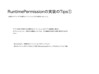 RuntimePermissionの実装のTips①
必要なタイミングで必要なパーミッションだけを要求しましょう。
アプリ全体で利用する本質的なパーミッションはアプリ起動時に要求し
オプションとして、利用する機能については、その機能を利用する際に要求するのが
ベター
Activityで、本質的なパーミッションをチェックして
何かのイベントボタンではそこで使うPermissionのチェックをするってことでOK
 