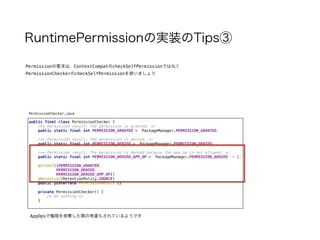 RuntimePermissionの実装のTips③
Permissionの要求は、ContextCompatのcheckSelfPermissionではなく
PermissionCheckerのcheckSelfPermissionを使いましょう
AppOpsで権限を剥奪した際の考慮もされているようです
public final class PermissionChecker { 
/** Permission result: The permission is granted. */ 
public static final int PERMISSION_GRANTED = PackageManager.PERMISSION_GRANTED; 
 
/** Permission result: The permission is denied. */ 
public static final int PERMISSION_DENIED = PackageManager.PERMISSION_DENIED; 
 
/** Permission result: The permission is denied because the app op is not allowed. */ 
public static final int PERMISSION_DENIED_APP_OP = PackageManager.PERMISSION_DENIED - 1; 
 
@IntDef({PERMISSION_GRANTED, 
PERMISSION_DENIED, 
PERMISSION_DENIED_APP_OP}) 
@Retention(RetentionPolicy.SOURCE) 
public @interface PermissionResult {} 
 
private PermissionChecker() { 
/* do nothing */ 
}
PermissionChecker.java
 