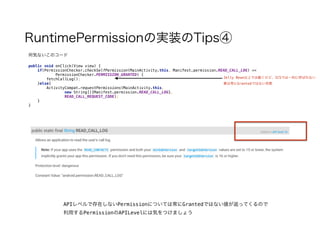 RuntimePermissionの実装のTips④
public void onClick(View view) { 
if(PermissionChecker.checkSelfPermission(MainActivity.this, Manifest.permission.READ_CALL_LOG) == 
PermissionChecker.PERMISSION_GRANTED) { 
fetchCallLog(); 
}else{ 
ActivityCompat.requestPermissions(MainActivity.this, 
new String[]{Manifest.permission.READ_CALL_LOG},  
READ_CALL_REQUEST_CODE); 
} 
}
何気ないこのコード
Jelly Bean以上では動くけど、ICSでは一向に呼ばれない
要は常にGrantedではない状態
APIレベルで存在しないPermissionについては常にGrantedではない値が返ってくるので
利用するPermissionのAPILevelには気をつけましょう
 