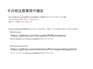 その他注意事項や補足
RuntimePermissionの実装(TargetSDK23への変更)をストアへアップロードした後に
TargetSDK22のAPKへ戻すことは出来ません。
必ずリリース前にテストしましょう
PermissionCheckの実装がめんどくさい？そんな人は、下記ライブラリを見てみるといいかもしれません
https://github.com/tbruyelle/RxPermissions
RxPermissions
PermissionsDispatcher
https://github.com/hotchemi/PermissionsDispatcher
今流行の?RxJavaっぽくPermission処理をかけるライブラリです
アノテーションベースでPermission処理をかけるライブラリです
 