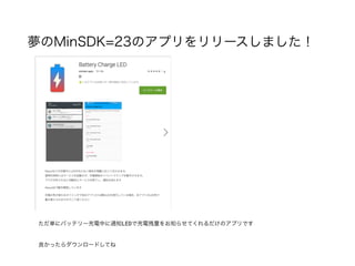 夢のMinSDK=23のアプリをリリースしました！
ただ単にバッテリー充電中に通知LEDで充電残量をお知らせてくれるだけのアプリです
良かったらダウンロードしてね
 