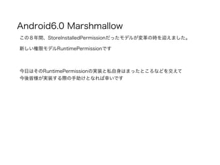 Android6.0 Marshmallow
この８年間、StoreInstalledPermissionだったモデルが変革の時を迎えました。
新しい権限モデルRuntimePermissionです
今日はそのRuntimePermissionの実装と私自身はまったところなどを交えて
今後皆様が実装する際の手助けとなれば幸いです
 