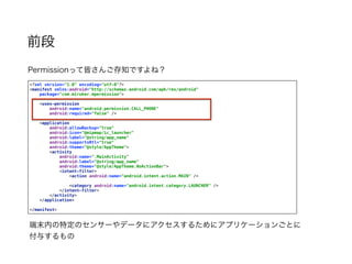 前段
Permissionって皆さんご存知ですよね？
<?xml version="1.0" encoding="utf-8"?> 
<manifest xmlns:android="http://schemas.android.com/apk/res/android" 
package="com.miruker.mpermission"> 
 
<uses-permission 
android:name="android.permission.CALL_PHONE" 
android:required="false" /> 
 
<application 
android:allowBackup="true" 
android:icon="@mipmap/ic_launcher" 
android:label="@string/app_name" 
android:supportsRtl="true" 
android:theme="@style/AppTheme"> 
<activity 
android:name=".MainActivity" 
android:label="@string/app_name" 
android:theme="@style/AppTheme.NoActionBar"> 
<intent-filter> 
<action android:name="android.intent.action.MAIN" /> 
 
<category android:name="android.intent.category.LAUNCHER" /> 
</intent-filter> 
</activity> 
</application> 
 
</manifest>
端末内の特定のセンサーやデータにアクセスするためにアプリケーションごとに
付与するもの
 