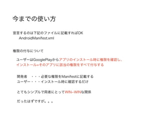 今までの使い方
宣言するのは下記のファイルに記載すればOK
AndroidManifest.xml
権限の付与について
ユーザーはGooglePlayからアプリのインストール時に権限を確認し、
インストール=そのアプリに該当の権限をすべて付与する
開発者 ・・・必要な権限をManifestに記載する
ユーザー・・・インストール時に確認するだけ
とてもシンプルで両者にとってWIN­WINな関係
だったはずですが。。。
 