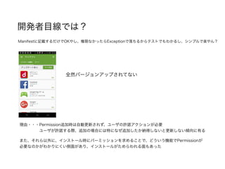 開発者目線では？
全然バージョンアップされてない
理由・・・Permission追加時は自動更新されず、ユーザの許諾アクションが必要
     ユーザが許諾する際、追加の場合には特になぜ追加したか納得しないと更新しない傾向に有る
Manifestに記載するだけでOKやし、権限なかったらExceptionで落ちるからテストでもわかるし、シンプルで楽やん？
また、それら以外に、インストール時にパーミッションを求めることで、どういう機能でPermissionが
必要なのかがわかりにくい側面があり、インストールがためらわれる面もあった
 