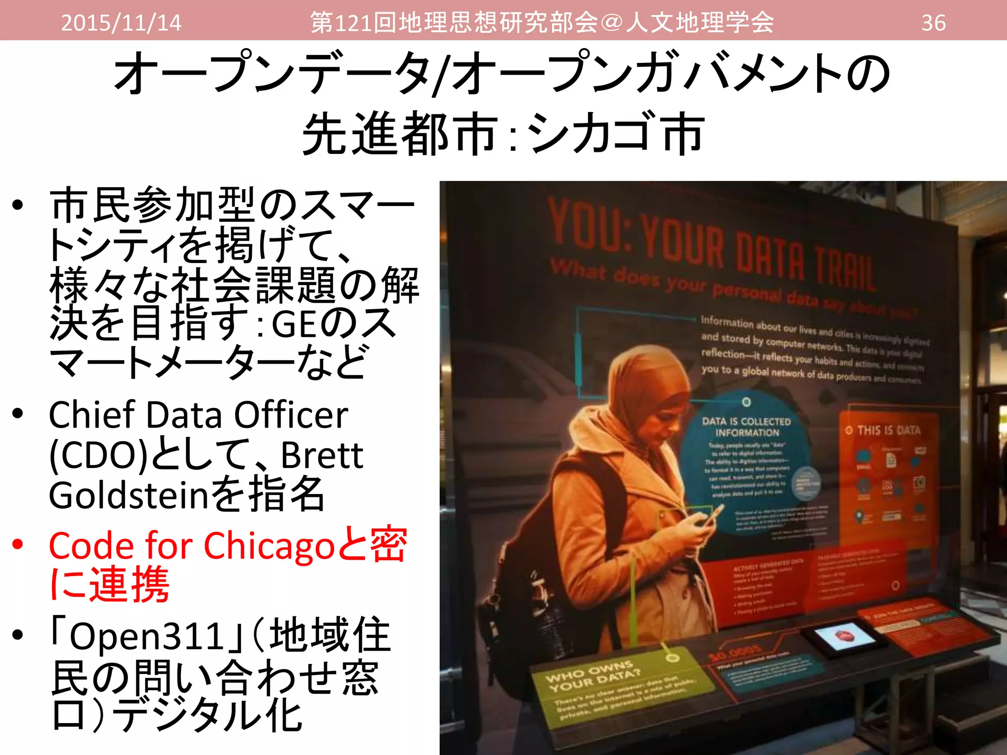 2015/11/14 第121回地理思想研究部会＠人文地理学会 36
オープンデータ/オープンガバメントの
先進都市：シカゴ市
• 市民参加型のスマー
トシティを掲げて、
様々な社会課題の解
決を目指す：GEのス
マートメーターなど
• Chief Data Officer
(CDO)として、Brett
Goldsteinを指名
• Code for Chicagoと密
に連携
• 「Open311」（地域住
民の問い合わせ窓
口）デジタル化
 