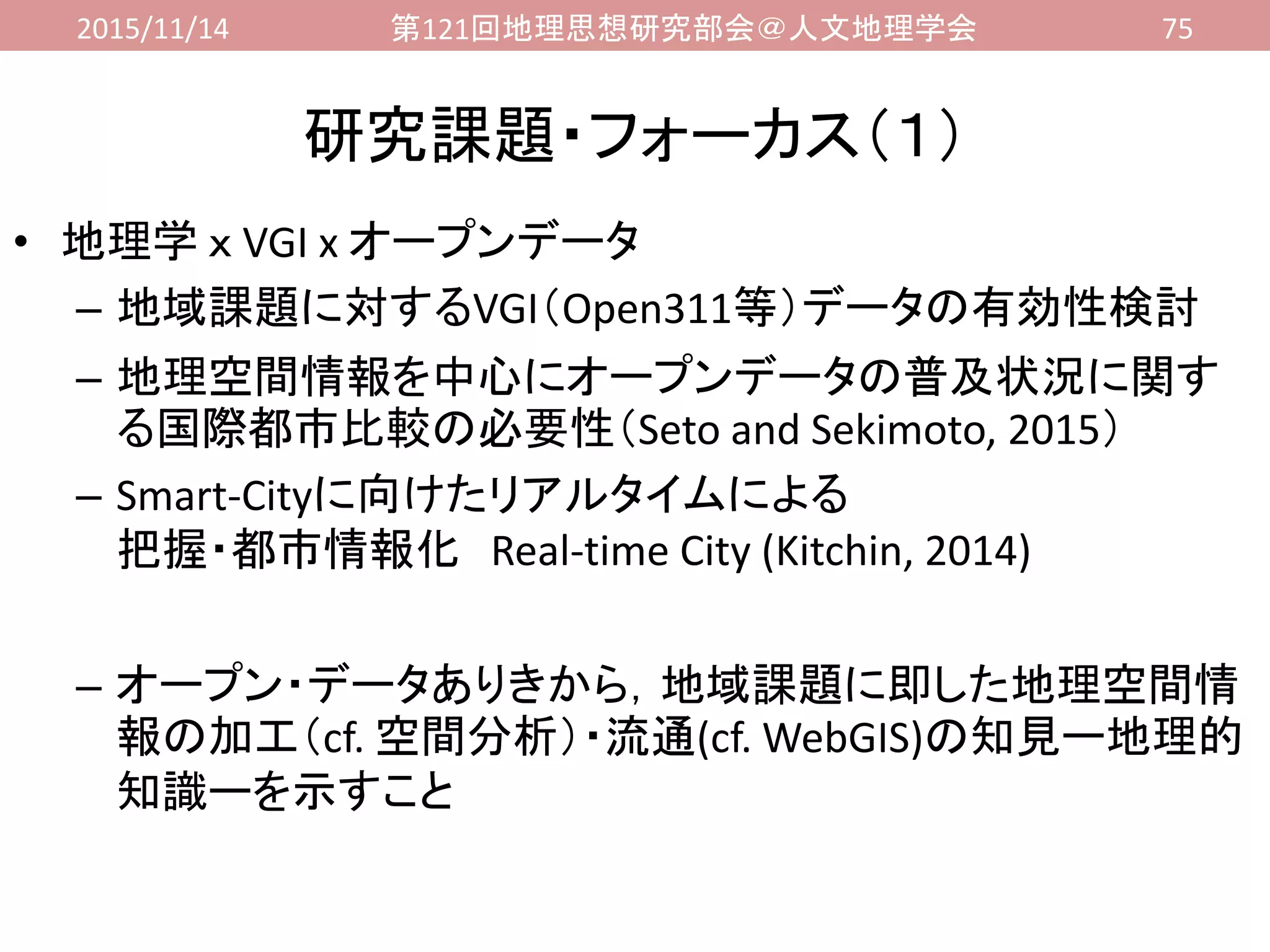 2015/11/14 第121回地理思想研究部会＠人文地理学会 75
研究課題・フォーカス（１）
• 地理学 ｘ VGI x オープンデータ
– 地域課題に対するVGI（Open311等）データの有効性検討
– 地理空間情報を中心にオープンデータの普及状況に関す
る国際都市比較の必要性（Seto and Sekimoto, 2015）
– Smart-Cityに向けたリアルタイムによる
把握・都市情報化 Real-time City (Kitchin, 2014)
– オープン・データありきから，地域課題に即した地理空間情
報の加工（cf. 空間分析）・流通(cf. WebGIS)の知見ー地理的
知識ーを示すこと
 