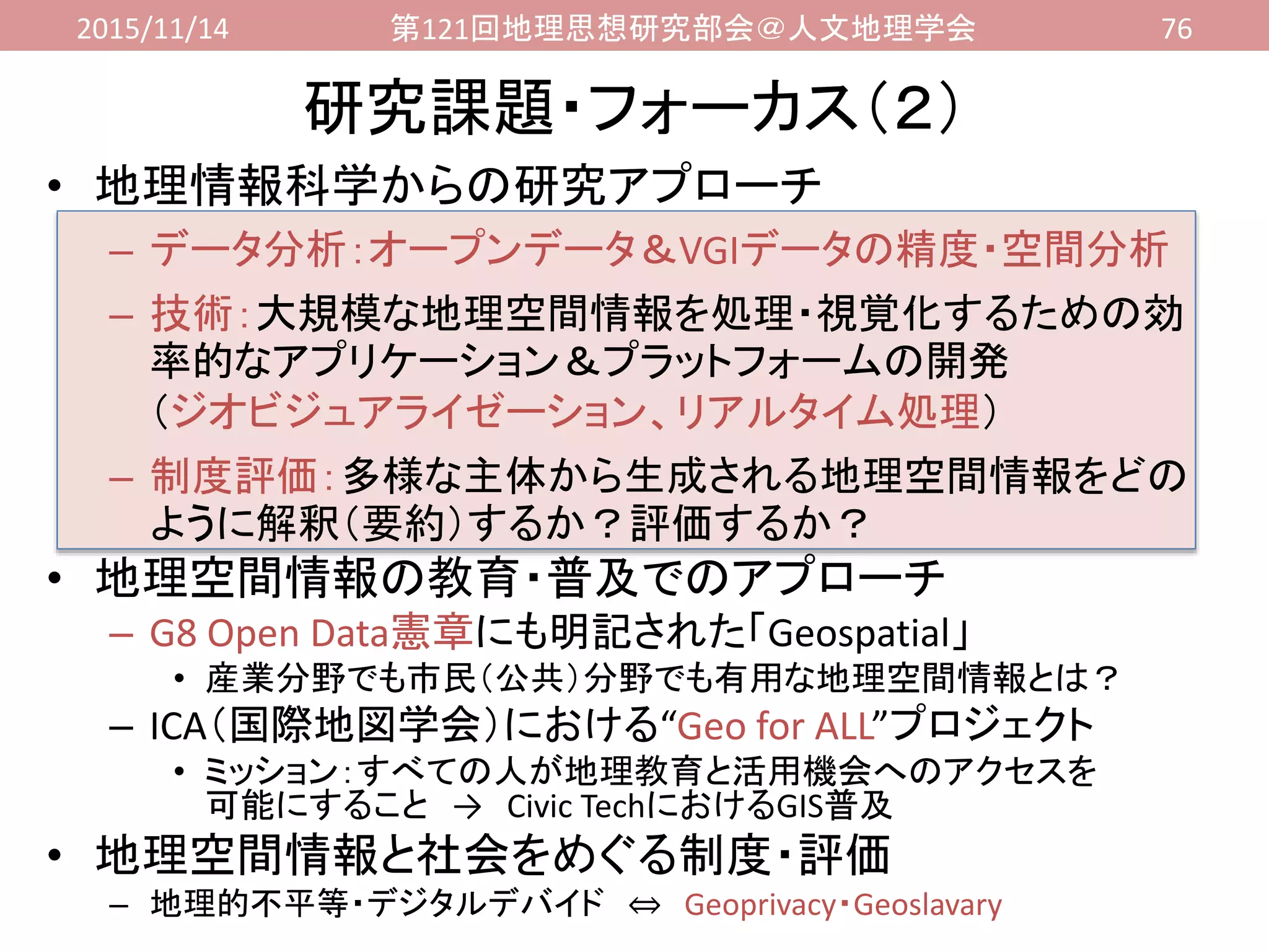 2015/11/14 第121回地理思想研究部会＠人文地理学会 76
• 地理情報科学からの研究アプローチ
– データ分析：オープンデータ＆VGIデータの精度・空間分析
– 技術：大規模な地理空間情報を処理・視覚化するための効
率的なアプリケーション＆プラットフォームの開発
（ジオビジュアライゼーション、リアルタイム処理）
– 制度評価：多様な主体から生成される地理空間情報をどの
ように解釈（要約）するか？評価するか？
• 地理空間情報の教育・普及でのアプローチ
– G8 Open Data憲章にも明記された「Geospatial」
• 産業分野でも市民（公共）分野でも有用な地理空間情報とは？
– ICA（国際地図学会）における“Geo for ALL”プロジェクト
• ミッション：すべての人が地理教育と活用機会へのアクセスを
可能にすること → Civic TechにおけるGIS普及
• 地理空間情報と社会をめぐる制度・評価
– 地理的不平等・デジタルデバイド ⇔ Geoprivacy・Geoslavary
研究課題・フォーカス（２）
 