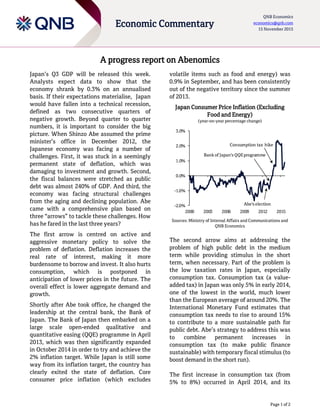Page 1 of 2
Economic Commentary
QNB Economics
economics@qnb.com
15 November 2015
A progress report on Abenomics
Japan’s Q3 GDP will be released this week.
Analysts expect data to show that the
economy shrank by 0.3% on an annualised
basis. If their expectations materialise, Japan
would have fallen into a technical recession,
defined as two consecutive quarters of
negative growth. Beyond quarter to quarter
numbers, it is important to consider the big
picture. When Shinzo Abe assumed the prime
minister’s office in December 2012, the
Japanese economy was facing a number of
challenges. First, it was stuck in a seemingly
permanent state of deflation, which was
damaging to investment and growth. Second,
the fiscal balances were stretched as public
debt was almost 240% of GDP. And third, the
economy was facing structural challenges
from the aging and declining population. Abe
came with a comprehensive plan based on
three “arrows” to tackle these challenges. How
has he fared in the last three years?
The first arrow is centred on active and
aggressive monetary policy to solve the
problem of deflation. Deflation increases the
real rate of interest, making it more
burdensome to borrow and invest. It also hurts
consumption, which is postponed in
anticipation of lower prices in the future. The
overall effect is lower aggregate demand and
growth.
Shortly after Abe took office, he changed the
leadership at the central bank, the Bank of
Japan. The Bank of Japan then embarked on a
large scale open-ended qualitative and
quantitative easing (QQE) programme in April
2013, which was then significantly expanded
in October 2014 in order to try and achieve the
2% inflation target. While Japan is still some
way from its inflation target, the country has
clearly exited the state of deflation. Core
consumer price inflation (which excludes
volatile items such as food and energy) was
0.9% in September, and has been consistently
out of the negative territory since the summer
of 2013.
Japan Consumer Price Inflation (Excluding
Food and Energy)
(year-on-year percentage change)
Sources: Ministry of Internal Affairs and Communications and
QNB Economics
The second arrow aims at addressing the
problem of high public debt in the medium
term while providing stimulus in the short
term, when necessary. Part of the problem is
the low taxation rates in Japan, especially
consumption tax. Consumption tax (a value-
added tax) in Japan was only 5% in early 2014,
one of the lowest in the world, much lower
than the European average of around 20%. The
International Monetary Fund estimates that
consumption tax needs to rise to around 15%
to contribute to a more sustainable path for
public debt. Abe’s strategy to address this was
to combine permanent increases in
consumption tax (to make public finance
sustainable) with temporary fiscal stimulus (to
boost demand in the short run).
The first increase in consumption tax (from
5% to 8%) occurred in April 2014, and its
-2.0%
-1.0%
0.0%
1.0%
2.0%
3.0%
2000 2003 2006 2009 2012 2015
Bank of Japan's QQEprogramme
Abe's election
Consumption tax hike
 