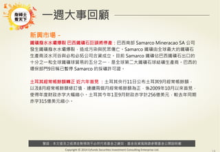 警語：本文提及之經濟走勢預測不必然代表基金之績效，基金投資風險請參閱基金公開說明書
Copyright	
  ©	
  2014	
  Ezfunds	
  Securi:es	
  Investment	
  Consul:ng	
  Enterprise	
  Ltd.
一週大事回顧
新興市場－
鐵礦廢水水壩爆裂 巴西鐵礦石巨頭將停產：巴西南部 Samarco Mineracao SA 公司
發生鐵礦廢水水壩爆裂，造成污染與民眾傷亡。Samarco 鐵礦由全球最大的鐵礦石
生產商淡水河谷與必和必拓公司合資成立。目前 Samarco 鐵礦佔巴西鐵礦石出口的
十分之一和全球鐵礦球貿易的五分之一，是全球第二大鐵礦石球結礦生產商。巴西的
環保部門9日稱已暫停 Samarco 的採礦許可證。

土耳其經常帳餘額轉正 近六年首見 ：土耳其央行11日公布土耳其9月經常帳餘額，
以及8月經常帳餘額修訂值，連續兩個月經常帳餘額為正，係2009年10月以來首見，
使得年度財政赤字大幅縮小。土耳其今年1至9月財政赤字計256億美元，較去年同期
赤字315億美元縮小。
 