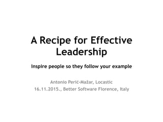 A Recipe for Effective
Leadership 
Inspire people so they follow your example
Antonio Perić-Mažar, Locastic
16.11.2015., Better Software Florence, Italy
 