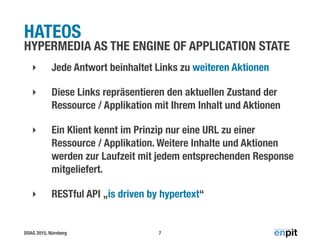 DOAG 2015, Nürnberg
HATEOS
HYPERMEDIA AS THE ENGINE OF APPLICATION STATE
‣ Jede Antwort beinhaltet Links zu weiteren Aktionen
‣ Diese Links repräsentieren den aktuellen Zustand der
Ressource / Applikation mit Ihrem Inhalt und Aktionen
‣ Ein Klient kennt im Prinzip nur eine URL zu einer
Ressource / Applikation. Weitere Inhalte und Aktionen
werden zur Laufzeit mit jedem entsprechenden Response
mitgeliefert.
‣ RESTful API „is driven by hypertext“
7
 