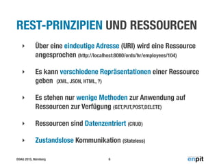 DOAG 2015, Nürnberg
REST-PRINZIPIEN UND RESSOURCEN
‣ Über eine eindeutige Adresse (URI) wird eine Ressource
angesprochen (http://localhost:8080/ords/hr/employees/104)
‣ Es kann verschiedene Repräsentationen einer Ressource
geben (XML, JSON, HTML, ?)
‣ Es stehen nur wenige Methoden zur Anwendung auf
Ressourcen zur Verfügung (GET,PUT,POST,DELETE)
‣ Ressourcen sind Datenzentriert (CRUD)
‣ Zustandslose Kommunikation (Stateless)
6
 