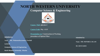 NORTH WESTERN UNIVERSITY
Computer Science & Engineering
Course Titel: physics-1
Course Code: Phy -1133
Presentation on: Construction & Working
procedure of Optical Fiber
Submitted by:
Name : MD. MONIRUL ISLAM
ID: 20151116010
Submitted to:
Name : Md. Mahmuduzzaman Tawhid
Lecturer
Computer Science & Engineering
North Western University , Khulna
 