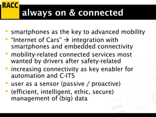 always on & connected
 smartphones as the key to advanced mobility
 “Internet of Cars”  integration with
smartphones and embedded connectivity
 mobility-related connected services most
wanted by drivers after safety-related
 increasing connectivity as key enabler for
automation and C-ITS
 user as a sensor (passive / proactive)
 (efficient, intelligent, ethic, secure)
management of (big) data
 