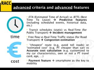 advanced criteria and advanced features
• ETA (Estimated Time of Arrival) vs BTTL (Best
Time To Leave)  Predictive features
(including scheduled events, historical data,
etc.)
• Transit schedules (static) vs Real-Time (for
Public Transport)  Incident management
• Free flow vs Real-Time Traffic status (for Road
Transport)  Congestion estimation
time
cost
• “cheapest” route (e.g. avoid toll roads) or
“estimated cost” (e.g. PT cheaper than car) vs
Accurate cost calculation (e.g. customized to
my car characteristics, own or not a PT travel
card, age, …)
• Payment feature  smartphone as the key to
mobility
 