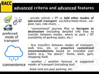 advanced criteria and advanced features
• private vehicle + PT vs Add other modes of
(personal) transport: car/bike/moto-share, car-
pool, taxi, ride-share, …
• “conventional” Journey Plan vs Navigate to
destination (including detailed info how to
transfer between modes, where to park / RT
availability of parking spots, etc.)
• less transfers between modes of transport,
walk less, etc. vs proactive customized
recommendations based on recorded user
habits (e.g. “my places”: home, work, gym,
shopping mall)
• weather / weather forecast  suggested
modes of transport (including taxi)
• book (and pre-pay) parking, etc.
convenience
preferred
mode of
transport
 