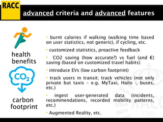 advanced criteria and advanced features
• burnt calories if walking (walking time based
on user statistics, not generic), if cycling, etc.
• customized statistics, proactive feedback
• CO2 saving (how accurate?) vs fuel (and €)
saving (based on customized travel habits)
• introduce EVs (low carbon footprint)
• track users in transit; track vehicles (not only
private but taxis – e.g. MyTaxi, Hailo -, buses,
etc.)
• ingest user-generated data (incidents,
recommendations, recorded mobility patterns,
etc.)
• Augmented Reality, etc.
health
benefits
carbon
footprint
 