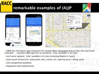 remarkable examples of (A)JP
• UBER first third-party app integration for Google Maps (estimated pickup time, fare and travel
time) BUT … launches UBER app (not so seamless); “only” available in 30 cities
• Live transit updates: “only” available in 6 cities (including Madrid in Spain)
• Local search element for restaurants, bars, hotels, etc. opening hours, rating, price.
• Lane navigational guidance
• Integration with Android Auto
 